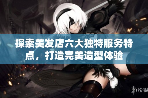 探索美发店六大独特服务特点，打造完美造型体验