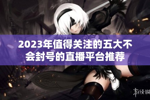 2023年值得关注的五大不会封号的直播平台推荐