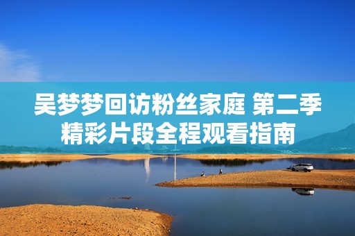 吴梦梦回访粉丝家庭 第二季精彩片段全程观看指南