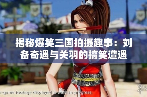 揭秘爆笑三国拍摄趣事：刘备奇遇与关羽的搞笑遭遇