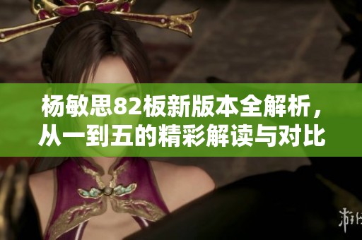 杨敏思82板新版本全解析，从一到五的精彩解读与对比