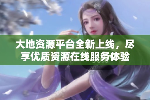 大地资源平台全新上线，尽享优质资源在线服务体验