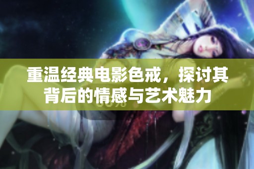 重温经典电影色戒，探讨其背后的情感与艺术魅力