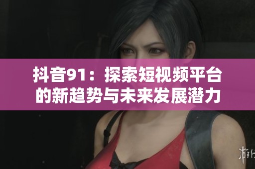 抖音91：探索短视频平台的新趋势与未来发展潜力