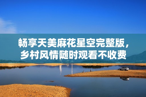 畅享天美麻花星空完整版，乡村风情随时观看不收费