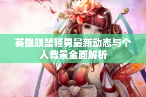 英雄联盟骚男最新动态与个人背景全面解析