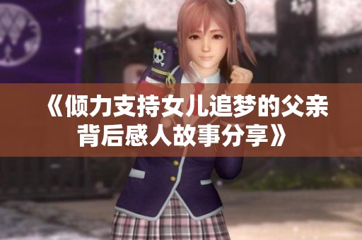 《倾力支持女儿追梦的父亲背后感人故事分享》