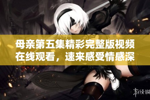 母亲第五集精彩完整版视频在线观看，速来感受情感深度