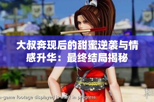 大叔奔现后的甜蜜逆袭与情感升华：最终结局揭秘