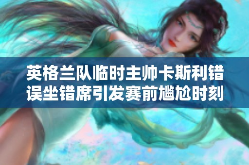 英格兰队临时主帅卡斯利错误坐错席引发赛前尴尬时刻
