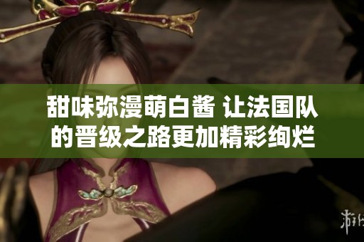 甜味弥漫萌白酱 让法国队的晋级之路更加精彩绚烂