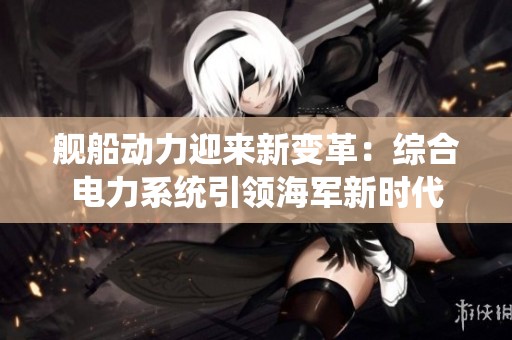 舰船动力迎来新变革：综合电力系统引领海军新时代