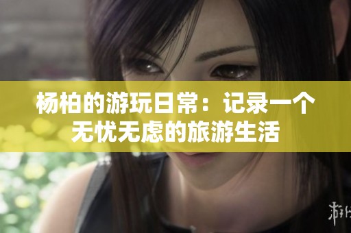 杨柏的游玩日常：记录一个无忧无虑的旅游生活