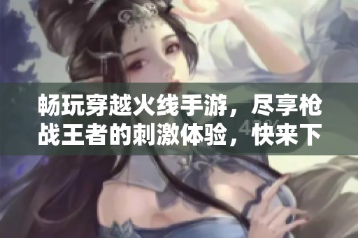 畅玩穿越火线手游，尽享枪战王者的刺激体验，快来下载吧！