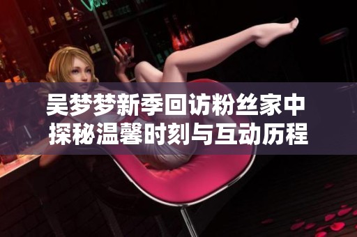 吴梦梦新季回访粉丝家中 探秘温馨时刻与互动历程