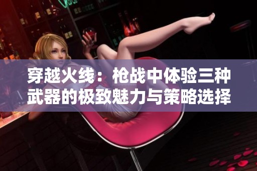 穿越火线：枪战中体验三种武器的极致魅力与策略选择