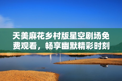 天美麻花乡村版星空剧场免费观看，畅享幽默精彩时刻