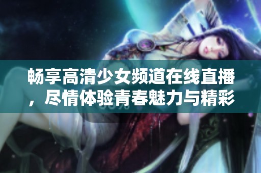畅享高清少女频道在线直播，尽情体验青春魅力与精彩内容