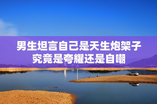 男生坦言自己是天生炮架子究竟是夸耀还是自嘲