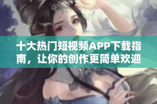 十大热门短视频APP下载指南，让你的创作更简单欢迎体验