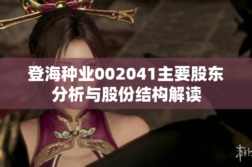 登海种业002041主要股东分析与股份结构解读