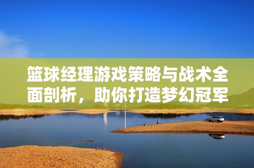篮球经理游戏策略与战术全面剖析，助你打造梦幻冠军球队