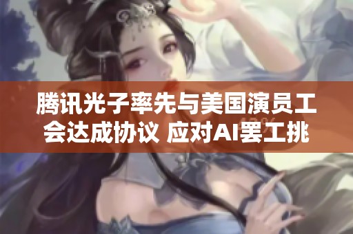 腾讯光子率先与美国演员工会达成协议 应对AI罢工挑战