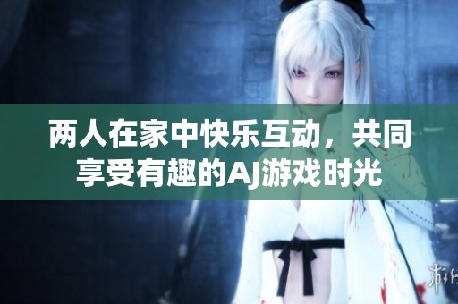 两人在家中快乐互动，共同享受有趣的AJ游戏时光