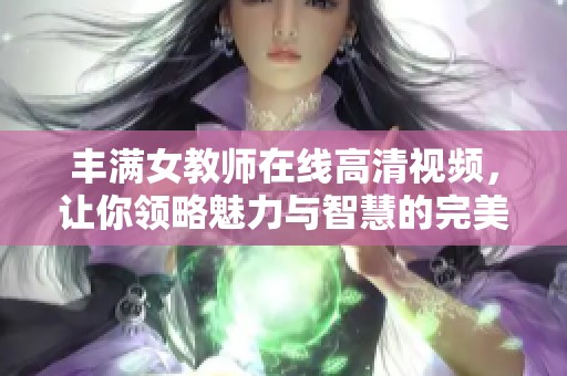 丰满女教师在线高清视频，让你领略魅力与智慧的完美结合