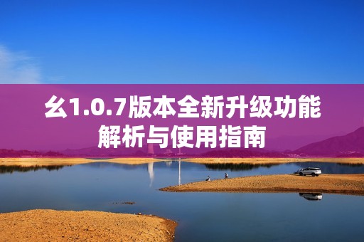 幺1.0.7版本全新升级功能解析与使用指南