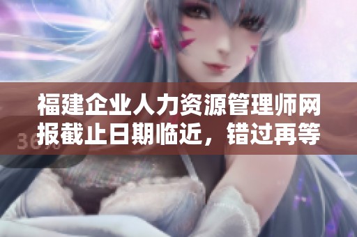 福建企业人力资源管理师网报截止日期临近，错过再等一年！
