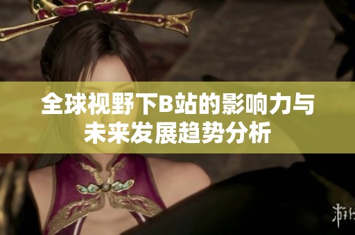 全球视野下B站的影响力与未来发展趋势分析