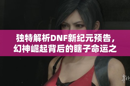 独特解析DNF新纪元预告，幻神崛起背后的瞎子命运之路