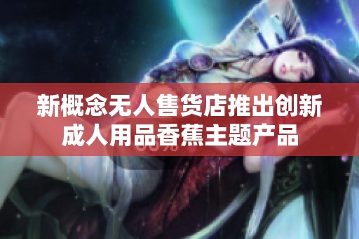 新概念无人售货店推出创新成人用品香蕉主题产品