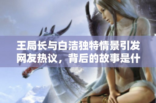 王局长与白洁独特情景引发网友热议，背后的故事是什么