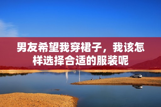 男友希望我穿裙子，我该怎样选择合适的服装呢