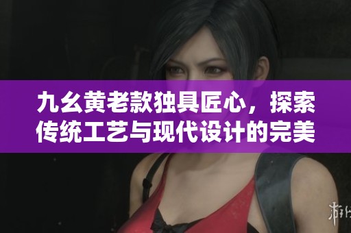九幺黄老款独具匠心，探索传统工艺与现代设计的完美结合