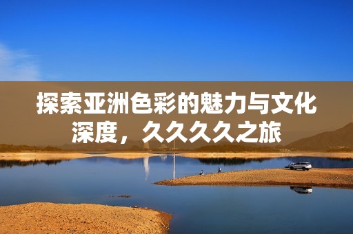 探索亚洲色彩的魅力与文化深度，久久久久之旅