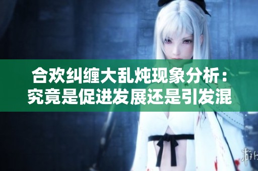 合欢纠缠大乱炖现象分析：究竟是促进发展还是引发混乱