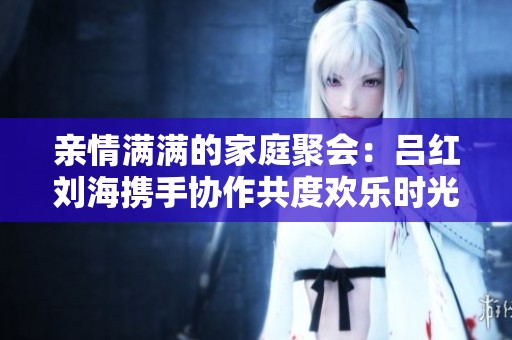 亲情满满的家庭聚会：吕红刘海携手协作共度欢乐时光