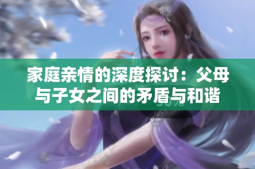 家庭亲情的深度探讨：父母与子女之间的矛盾与和谐