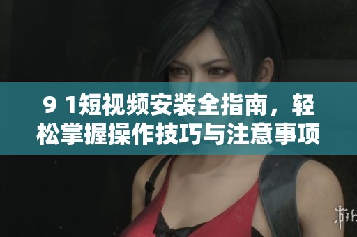 9 1短视频安装全指南，轻松掌握操作技巧与注意事项
