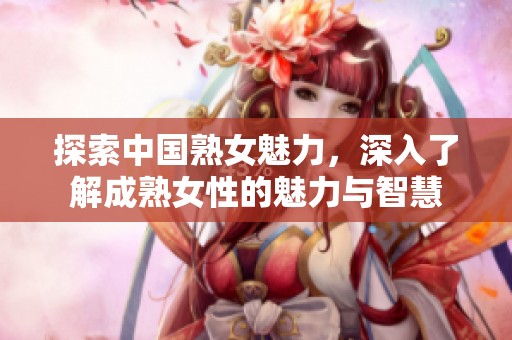 探索中国熟女魅力，深入了解成熟女性的魅力与智慧