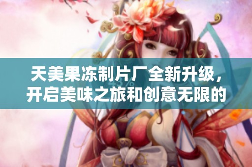 天美果冻制片厂全新升级，开启美味之旅和创意无限的时代