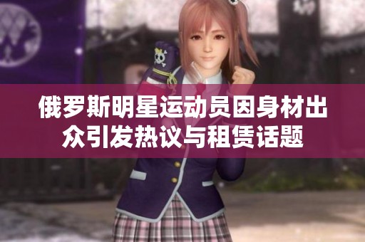 俄罗斯明星运动员因身材出众引发热议与租赁话题