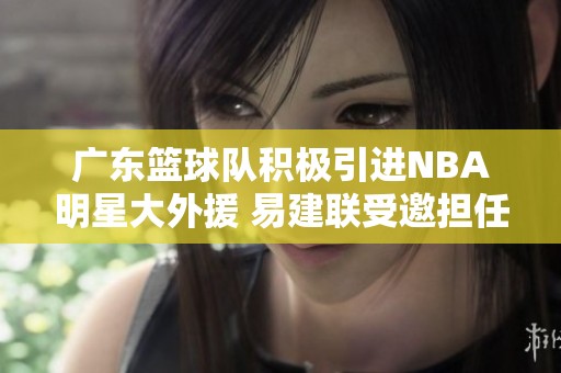 广东篮球队积极引进NBA明星大外援 易建联受邀担任球队合伙人