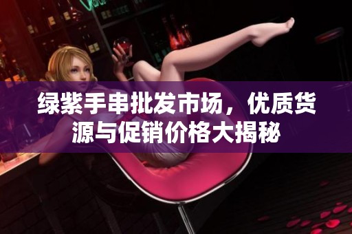 绿紫手串批发市场，优质货源与促销价格大揭秘