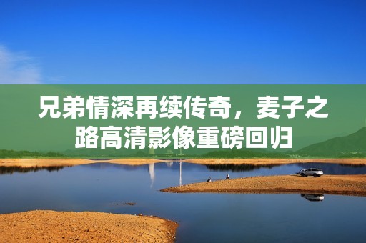 兄弟情深再续传奇，麦子之路高清影像重磅回归