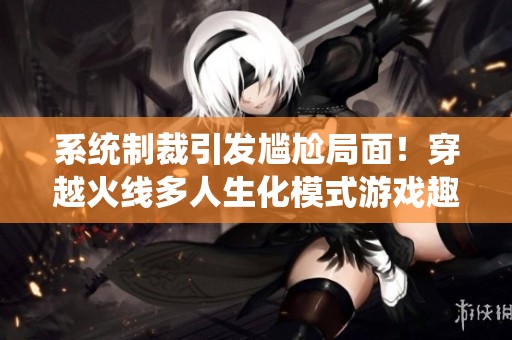 系统制裁引发尴尬局面！穿越火线多人生化模式游戏趣事揭秘