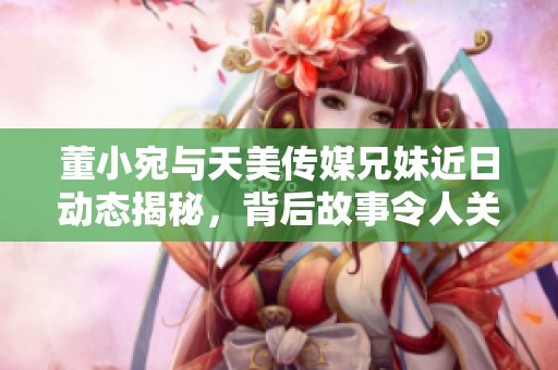 董小宛与天美传媒兄妹近日动态揭秘，背后故事令人关注